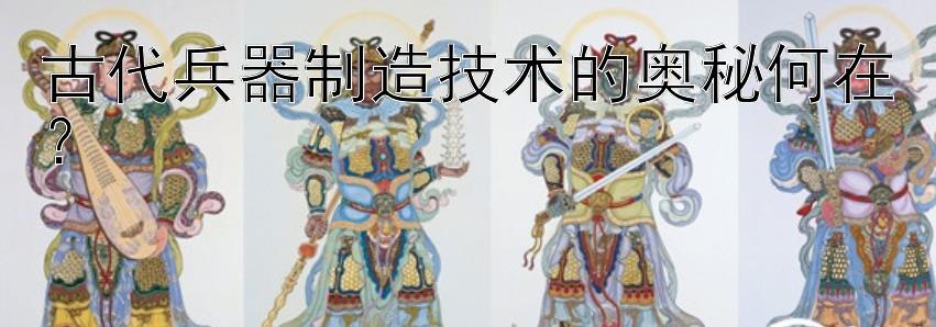 古代兵器制造技术的奥秘何在？