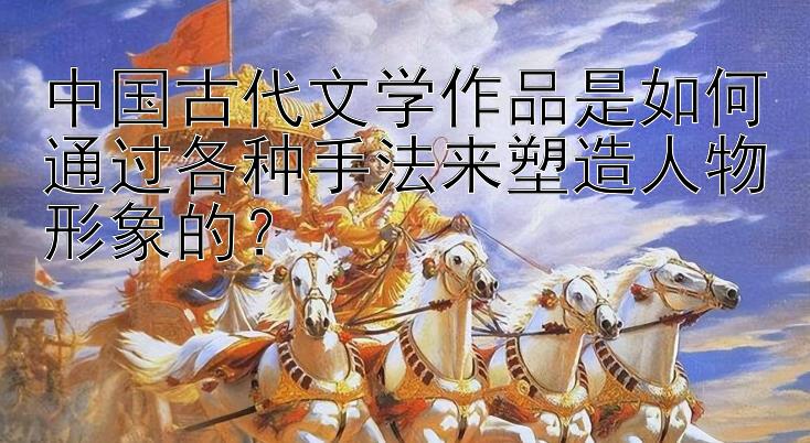 中国古代文学作品是如何通过各种手法来塑造人物形象的？