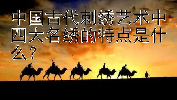 中国古代刺绣艺术中四大名绣的特点是什么？