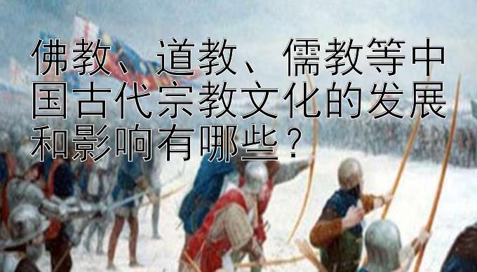 佛教、道教、儒教等中国古代宗教文化的发展和影响有哪些？