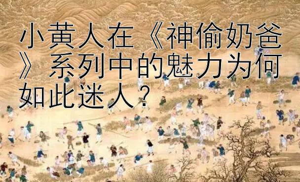 小黄人在《神偷奶爸》系列中的魅力为何如此迷人？