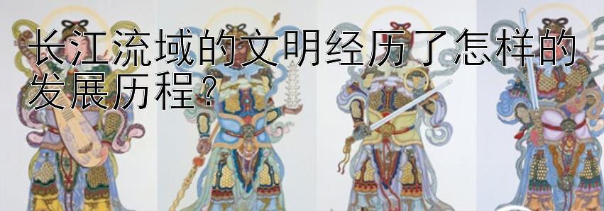 长江流域的文明经历了怎样的发展历程？