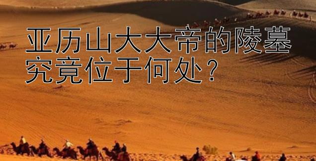 亚历山大大帝的陵墓究竟位于何处？