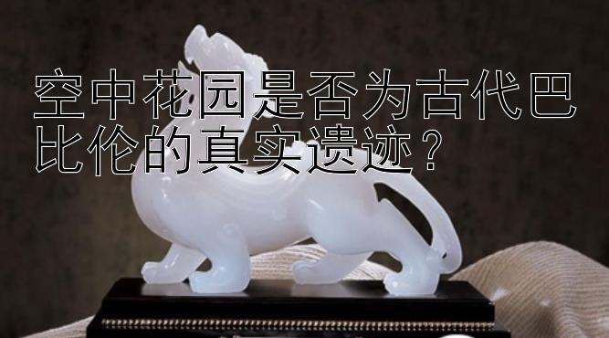 空中花园是否为古代巴比伦的真实遗迹？