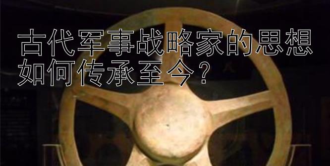 古代军事战略家的思想如何传承至今？