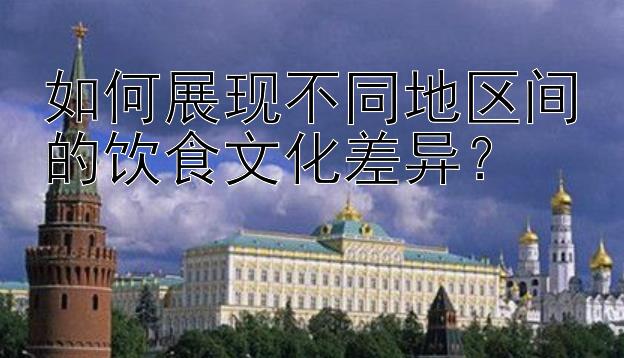 如何展现不同地区间的饮食文化差异？