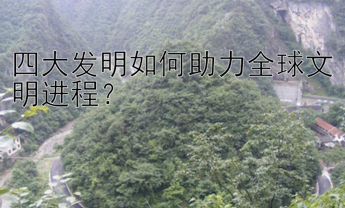 四大发明如何助力全球文明进程？