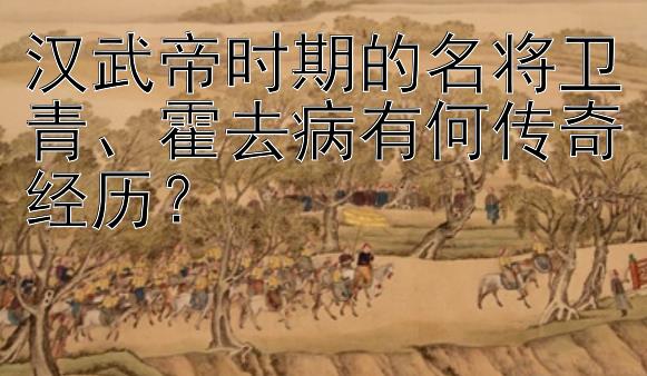 汉武帝时期的名将卫青、霍去病有何传奇经历？