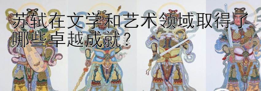 苏轼在文学和艺术领域取得了哪些卓越成就？