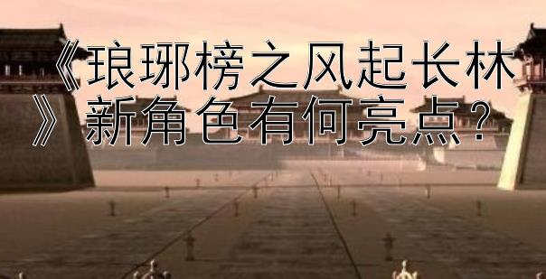 《琅琊榜之风起长林》新角色有何亮点？