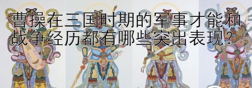 曹操在三国时期的军事才能和战争经历都有哪些突出表现？