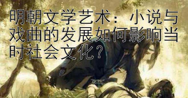 明朝文学艺术：小说与戏曲的发展如何影响当时社会文化？