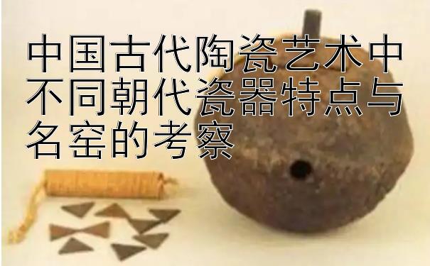 中国古代陶瓷艺术中不同朝代瓷器特点与名窑的考察