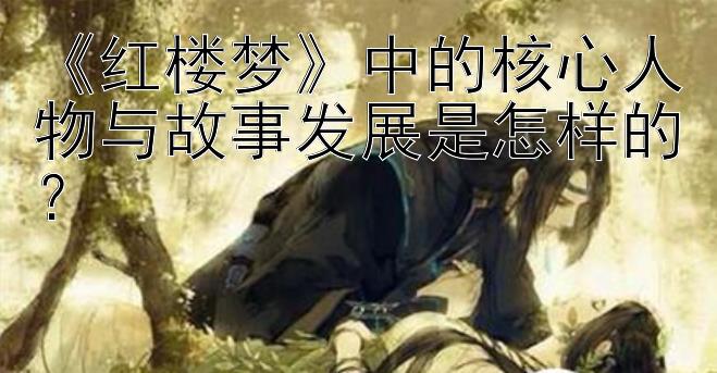 《红楼梦》中的核心人物与故事发展是怎样的？