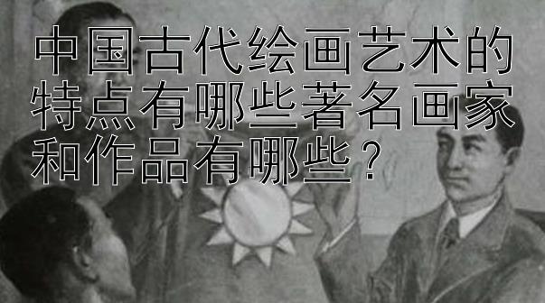 中国古代绘画艺术的特点有哪些著名画家和作品有哪些？