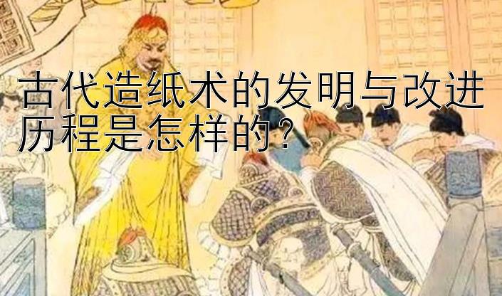 古代造纸术的发明与改进历程是怎样的？