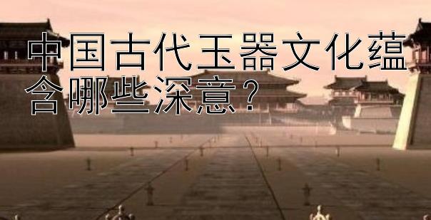 中国古代玉器文化蕴含哪些深意？