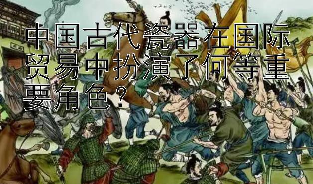 中国古代瓷器在国际贸易中扮演了何等重要角色？