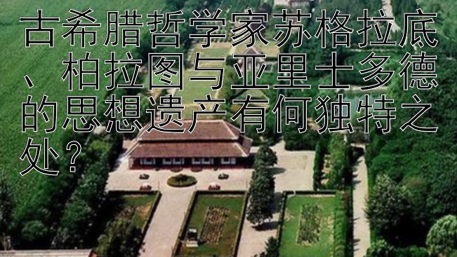 古希腊哲学家苏格拉底、柏拉图与亚里士多德的思想遗产有何独特之处？