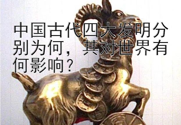 中国古代四大发明分别为何，其对世界有何影响？