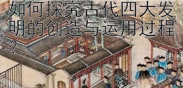 如何探究古代四大发明的创造与运用过程？