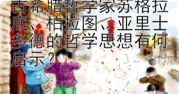 古希腊哲学家苏格拉底、柏拉图、亚里士多德的哲学思想有何启示？