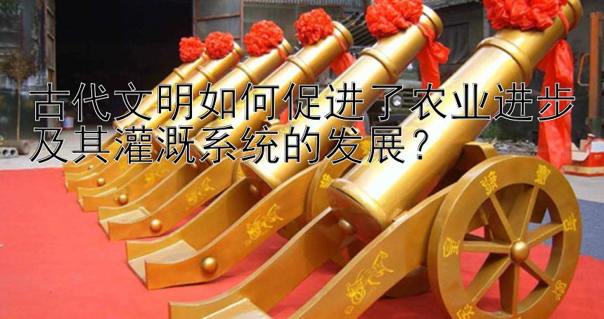 古代文明如何促进了农业进步及其灌溉系统的发展？