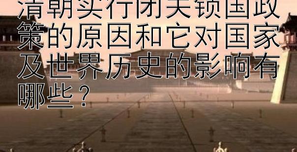 清朝实行闭关锁国政策的原因和它对国家及世界历史的影响有哪些？