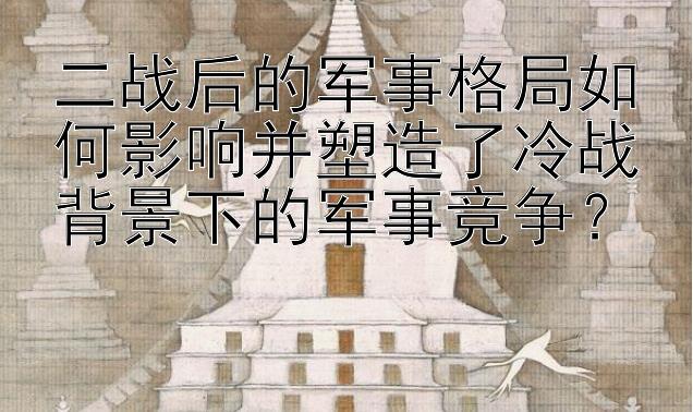 二战后的军事格局如何影响并塑造了冷战背景下的军事竞争？