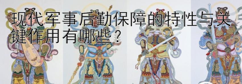 现代军事后勤保障的特性与关键作用有哪些？