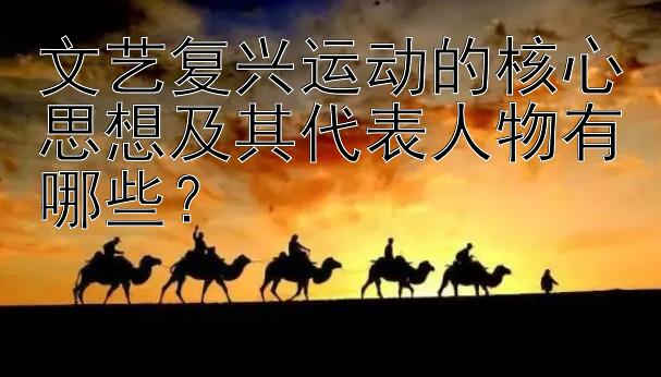 文艺复兴运动的核心思想及其代表人物有哪些？