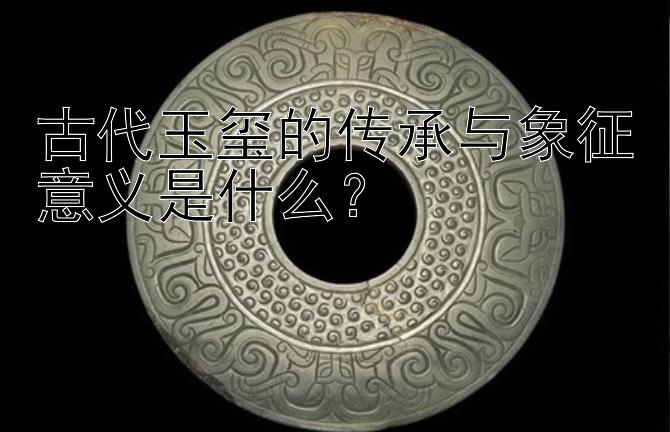 古代玉玺的传承与象征意义是什么？