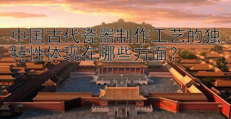 中国古代瓷器制作工艺的独特性体现在哪些方面？