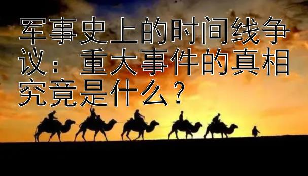 军事史上的时间线争议：重大事件的真相究竟是什么？