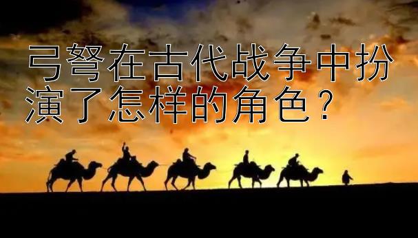 弓弩在古代战争中扮演了怎样的角色？