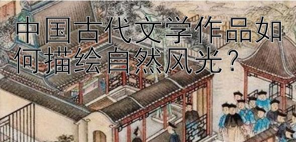 中国古代文学作品如何描绘自然风光？