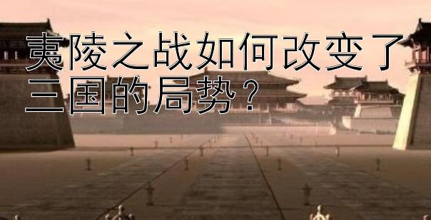 夷陵之战如何改变了三国的局势？