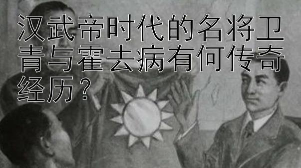 汉武帝时代的名将卫青与霍去病有何传奇经历？