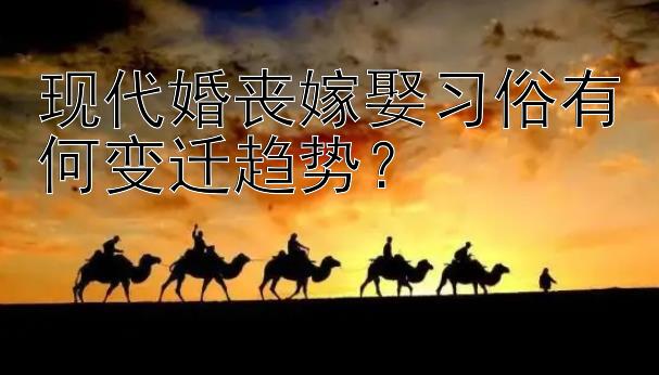 现代婚丧嫁娶习俗有何变迁趋势？