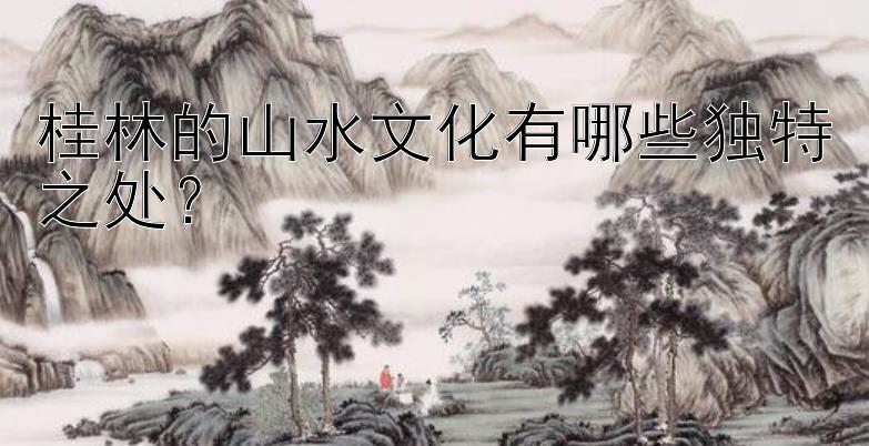 桂林的山水文化有哪些独特之处？