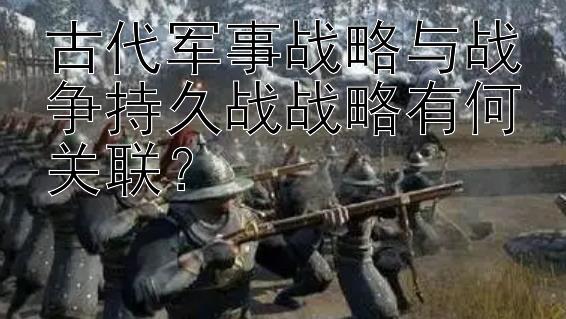 古代军事战略与战争持久战战略有何关联？