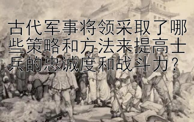 古代军事将领采取了哪些策略和方法来提高士兵的忠诚度和战斗力？