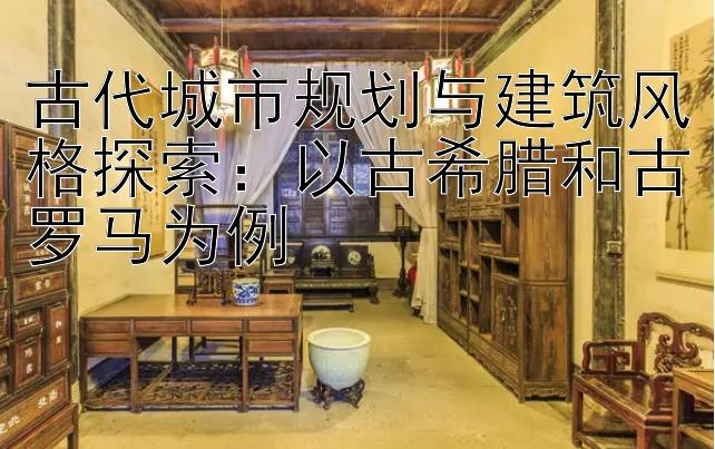 古代城市规划与建筑风格探索：以古希腊和古罗马为例