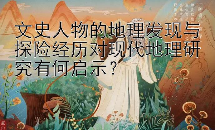 文史人物的地理发现与探险经历对现代地理研究有何启示？