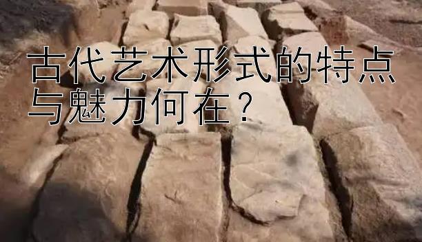 古代艺术形式的特点与魅力何在？