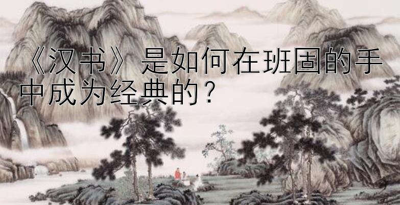 《汉书》是如何在班固的手中成为经典的？