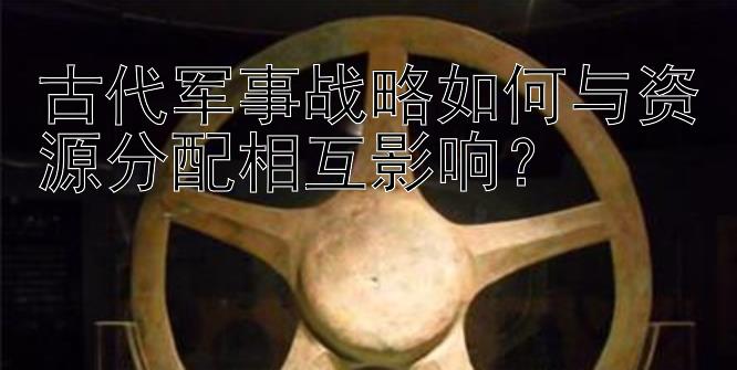 古代军事战略如何与资源分配相互影响？