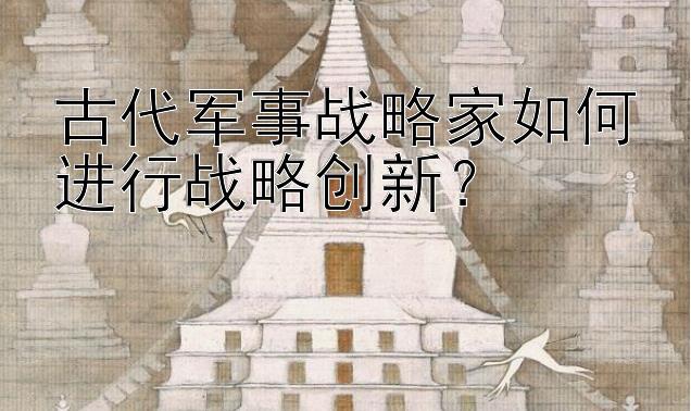 古代军事战略家如何进行战略创新？