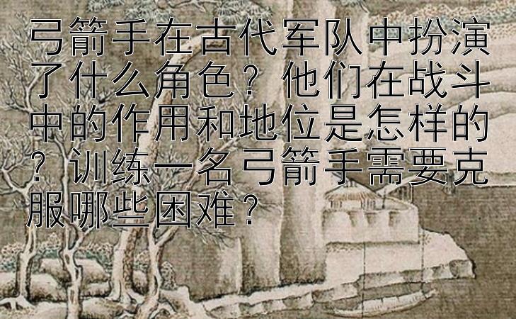 弓箭手在古代军队中扮演了什么角色？他们在战斗中的作用和地位是怎样的？训练一名弓箭手需要克服哪些困难？