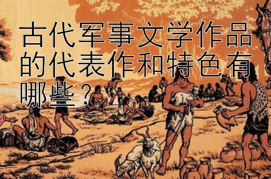 古代军事文学作品的代表作和特色有哪些？